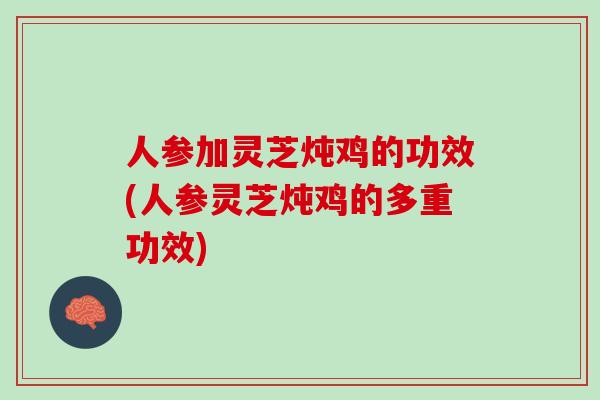 人参加灵芝炖鸡的功效(人参灵芝炖鸡的多重功效)