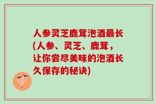 人参灵芝鹿茸泡酒最长(人参、灵芝、鹿茸，让你尝尽美味的泡酒长久保存的秘诀)