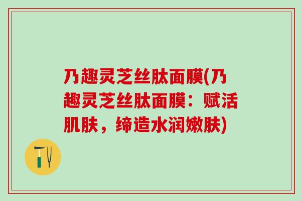 乃趣灵芝丝肽面膜(乃趣灵芝丝肽面膜：赋活，缔造水润嫩肤)
