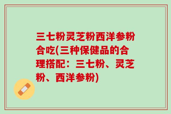 三七粉灵芝粉西洋参粉合吃(三种保健品的合理搭配：三七粉、灵芝粉、西洋参粉)