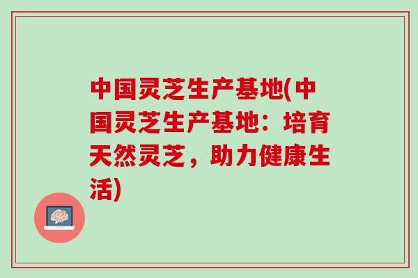 中国灵芝生产基地(中国灵芝生产基地:培育天然灵芝,助力健康生活) 中国灵芝生产基地(中国灵芝生产基地:培育天然灵芝,助力健康生活)