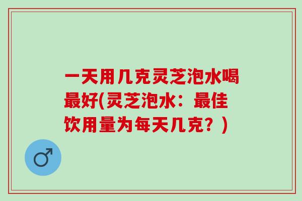 一天用几克灵芝泡水喝最好(灵芝泡水：最佳饮用量为每天几克？)