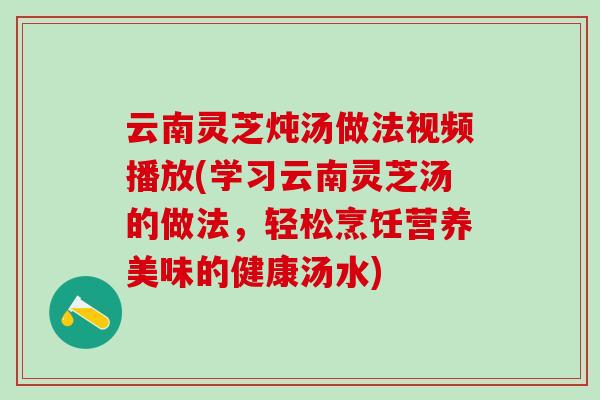 云南灵芝炖汤做法视频播放(学习云南灵芝汤的做法，轻松烹饪营养美味的健康汤水)