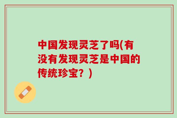 中国发现灵芝了吗(有没有发现灵芝是中国的传统珍宝?) 中国发现灵芝了吗(有没有发现灵芝是中国的传统珍宝?)