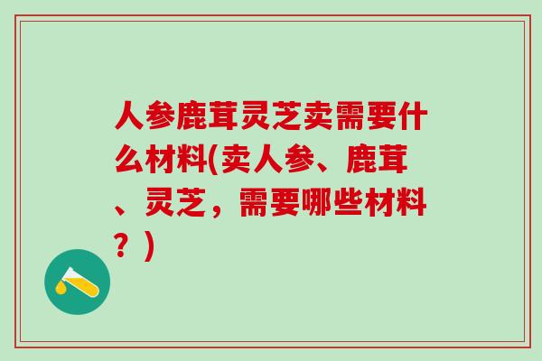 人参鹿茸灵芝卖需要什么材料(卖人参、鹿茸、灵芝，需要哪些材料？)