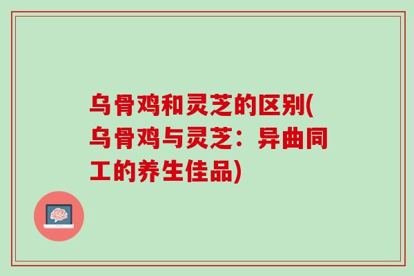 乌骨鸡和灵芝的区别(乌骨鸡与灵芝：异曲同工的养生佳品)