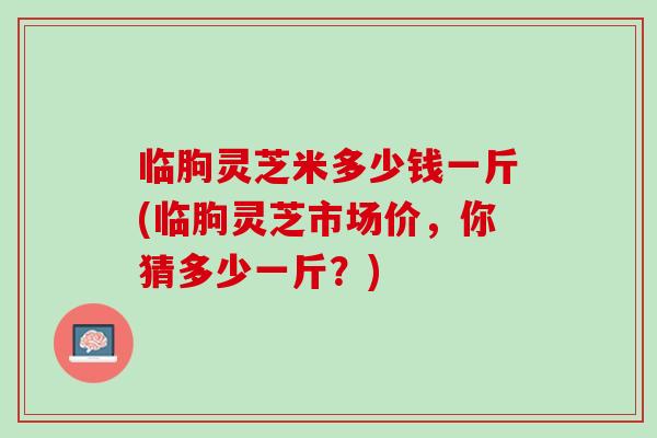 临朐灵芝米多少钱一斤(临朐灵芝市场价，你猜多少一斤？)