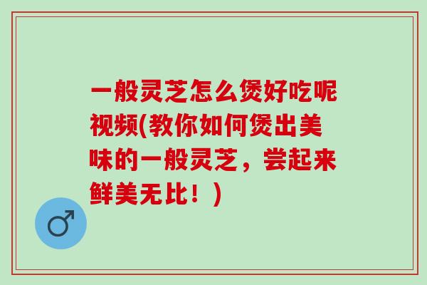一般灵芝怎么煲好吃呢视频(教你如何煲出美味的一般灵芝，尝起来鲜美无比！)