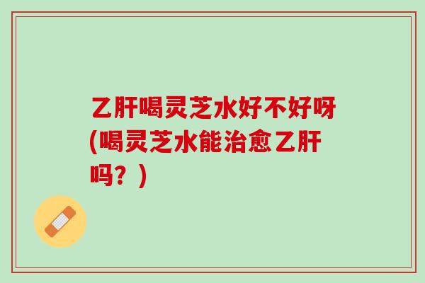 乙肝喝灵芝水好不好呀(喝灵芝水能治愈乙肝吗？)