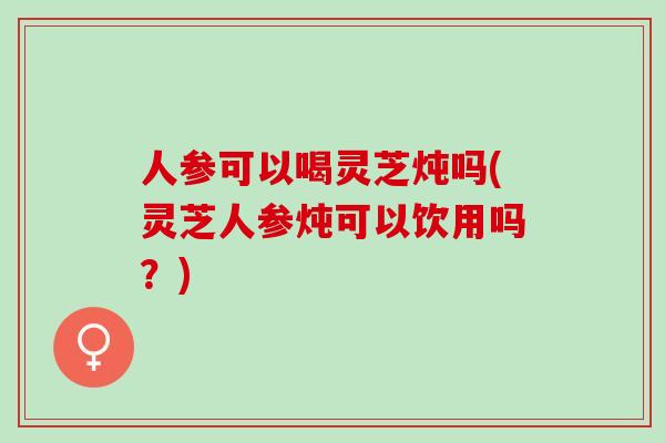 人参可以喝灵芝炖吗(灵芝人参炖可以饮用吗?) 人参可以喝灵芝炖吗(灵芝人参炖可以饮用吗?)