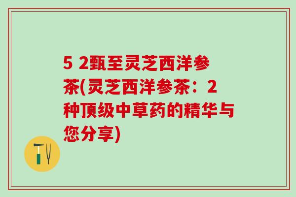 5 2甄至灵芝西洋参茶(灵芝西洋参茶：2种中草药的精华与您分享)