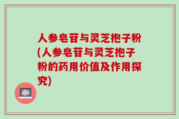 人参皂苷与灵芝抱子粉(人参皂苷与灵芝抱子粉的药用价值及作用探究)
