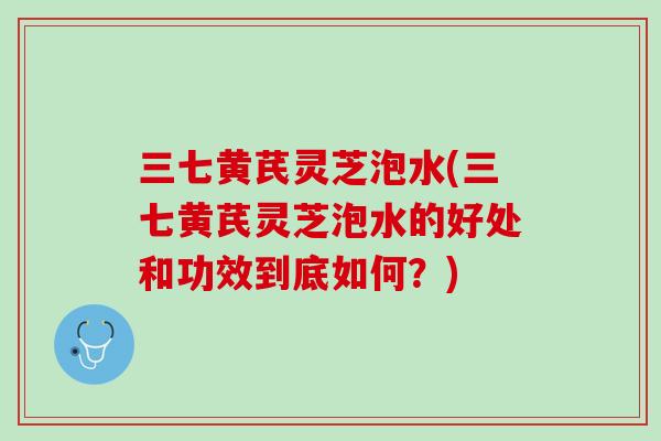 三七黄芪灵芝泡水(三七黄芪灵芝泡水的好处和功效到底如何？)