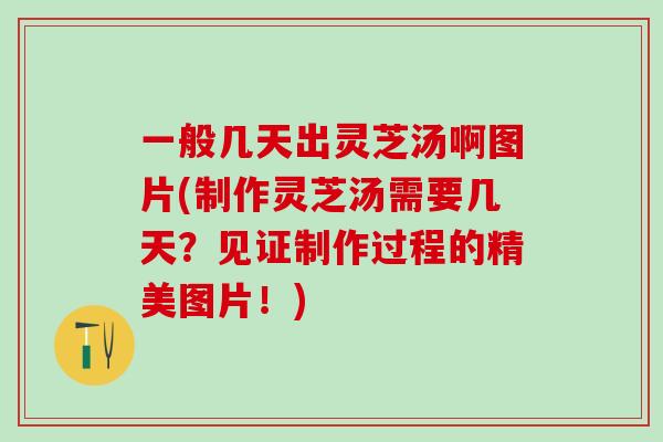 一般几天出灵芝汤啊图片(制作灵芝汤需要几天？见证制作过程的精美图片！)