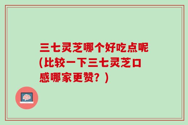 三七灵芝哪个好吃点呢(比较一下三七灵芝口感哪家更赞?) 三七灵芝哪个好吃点呢(比较一下三七灵芝口感哪家更赞?)