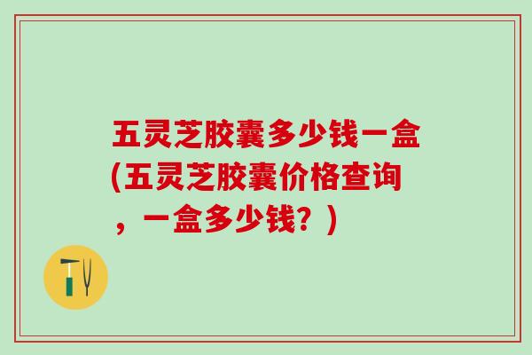 五灵芝胶囊多少钱一盒(五灵芝胶囊价格查询，一盒多少钱？)