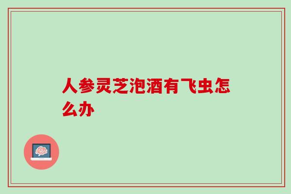 人参灵芝泡酒有飞虫怎么办 人参灵芝泡酒有飞虫怎么办