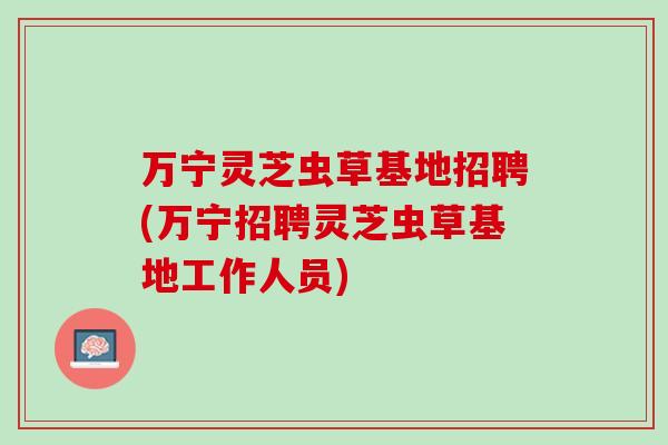 万宁灵芝虫草基地招聘(万宁招聘灵芝虫草基地工作人员) 万宁灵芝虫草基地招聘(万宁招聘灵芝虫草基地工作人员)