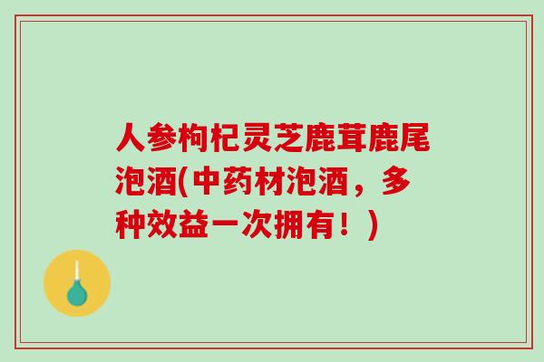 人参枸杞灵芝鹿茸鹿尾泡酒(材泡酒，多种效益一次拥有！)