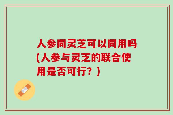 人参同灵芝可以同用吗(人参与灵芝的联合使用是否可行?) 人参同灵芝可以同用吗(人参与灵芝的联合使用是否可行?)