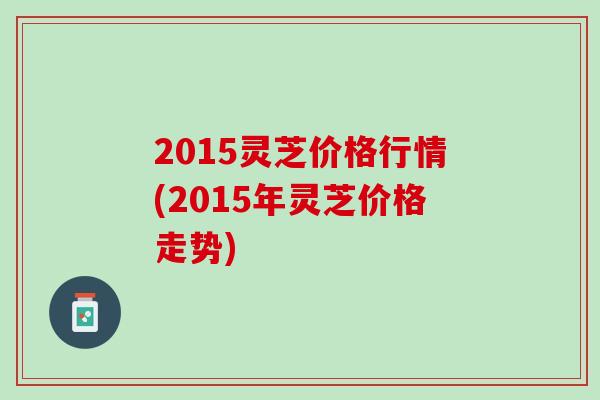 2015灵芝价格行情(2015年灵芝价格走势)