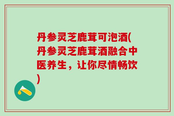 丹参灵芝鹿茸可泡酒(丹参灵芝鹿茸酒融合中医养生，让你尽情畅饮)