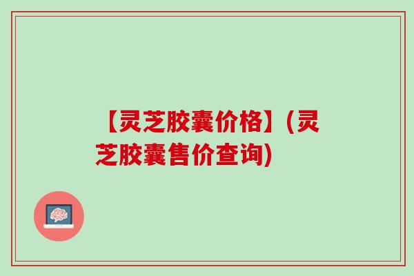 【灵芝胶囊价格】(灵芝胶囊售价查询)