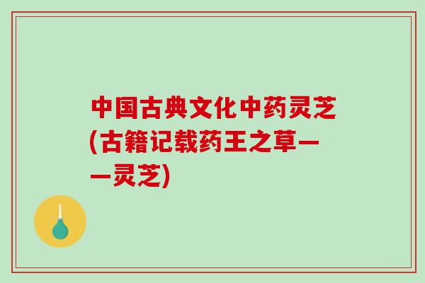 中国古典文化灵芝(古籍记载药王之草——灵芝) 中国古典文化灵芝(古籍记载药王之草——灵芝)