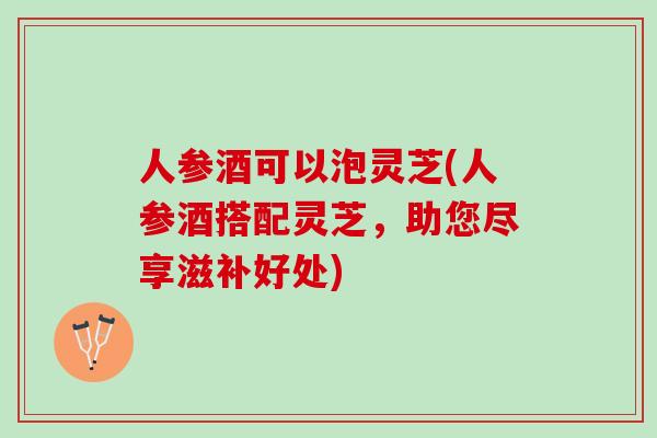 人参酒可以泡灵芝(人参酒搭配灵芝，助您尽享滋补好处)