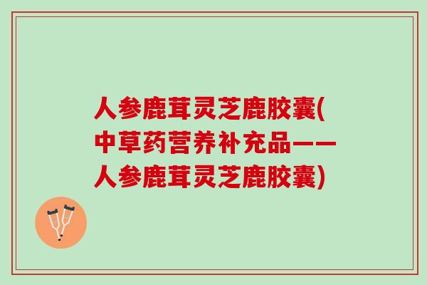 人参鹿茸灵芝鹿胶囊(中草药营养补充品——人参鹿茸灵芝鹿胶囊) 人参鹿茸灵芝鹿胶囊(中草药营养补充品——人参鹿茸灵芝鹿胶囊)