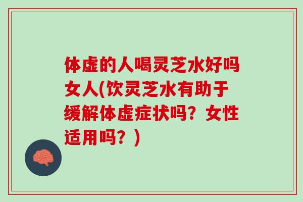 体虚的人喝灵芝水好吗女人(饮灵芝水有助于缓解体虚症状吗？女性适用吗？)