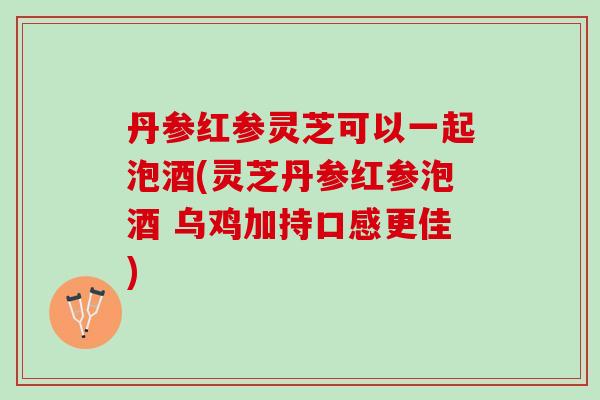 丹参红参灵芝可以一起泡酒(灵芝丹参红参泡酒 乌鸡加持口感更佳)