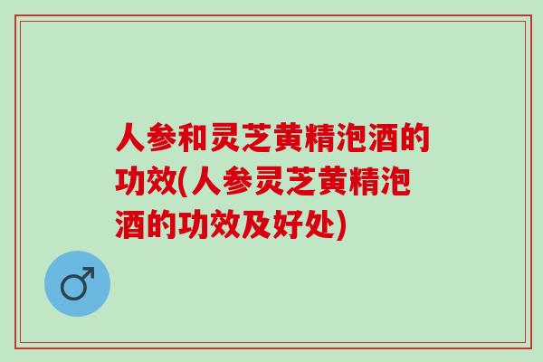 人参和灵芝黄精泡酒的功效(人参灵芝黄精泡酒的功效及好处)