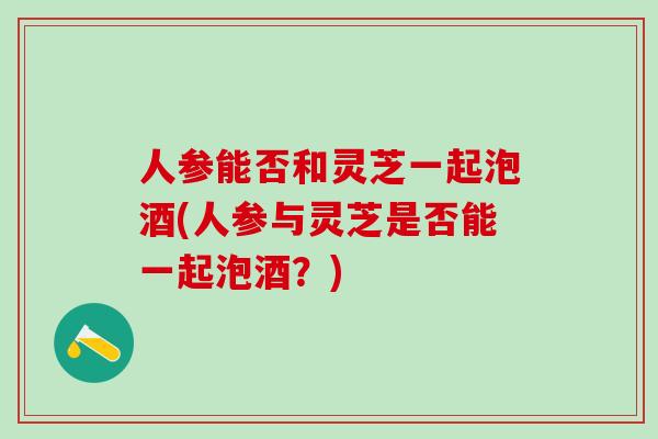 人参能否和灵芝一起泡酒(人参与灵芝是否能一起泡酒？)