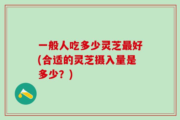 一般人吃多少灵芝最好(合适的灵芝摄入量是多少？)