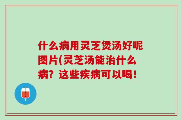 什么病用灵芝煲汤好呢图片(灵芝汤能治什么病？这些疾病可以喝！