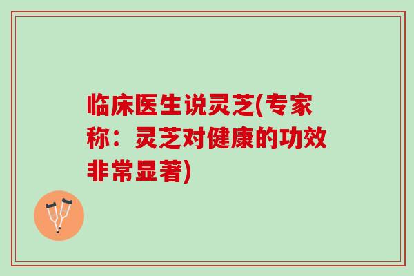 临床医生说灵芝(专家称：灵芝对健康的功效非常显著)
