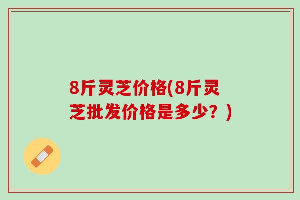 8斤灵芝价格(8斤灵芝批发价格是多少？)