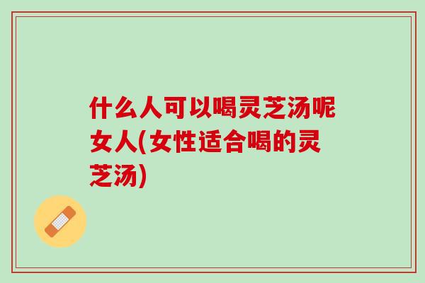 什么人可以喝灵芝汤呢女人(女性适合喝的灵芝汤) 什么人可以喝灵芝汤呢女人(女性适合喝的灵芝汤)