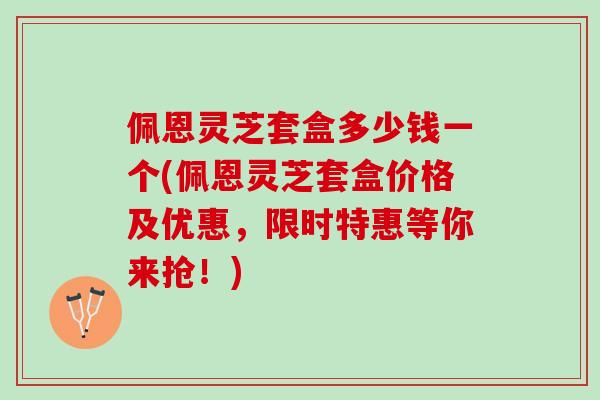 佩恩灵芝套盒多少钱一个(佩恩灵芝套盒价格及优惠，限时特惠等你来抢！)