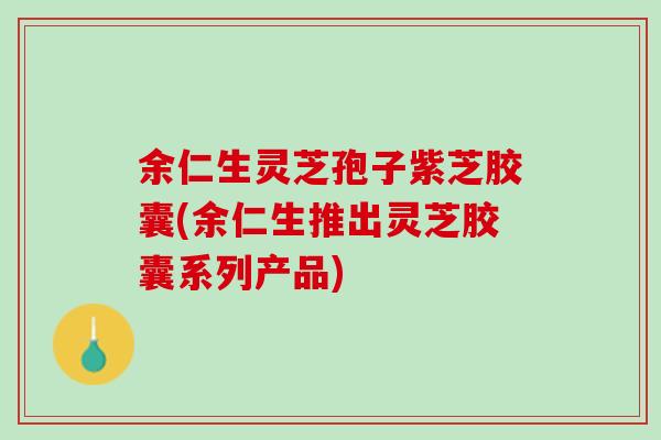 余仁生灵芝孢子紫芝胶囊(余仁生推出灵芝胶囊系列产品)