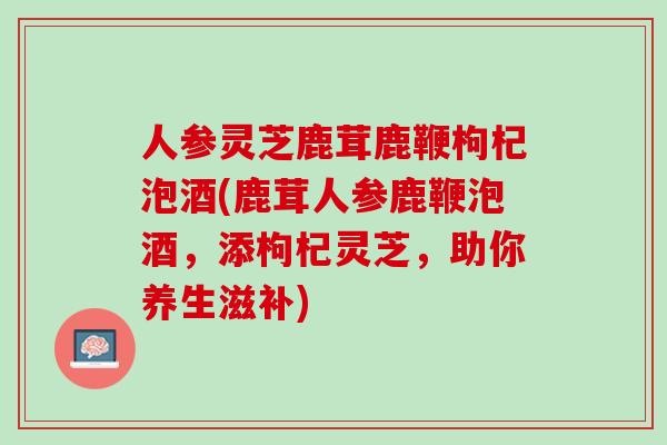 人参灵芝鹿茸鹿鞭枸杞泡酒(鹿茸人参鹿鞭泡酒，添枸杞灵芝，助你养生滋补)
