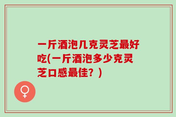 一斤酒泡几克灵芝最好吃(一斤酒泡多少克灵芝口感最佳？)
