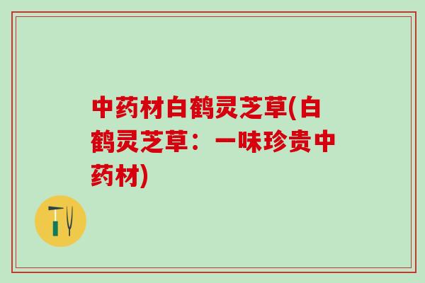 中药材白鹤灵芝草(白鹤灵芝草：一味珍贵中药材)