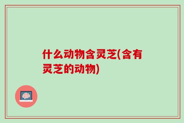 什么动物含灵芝(含有灵芝的动物)