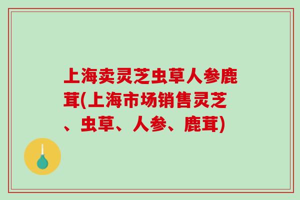 上海卖灵芝虫草人参鹿茸(上海市场销售灵芝、虫草、人参、鹿茸)