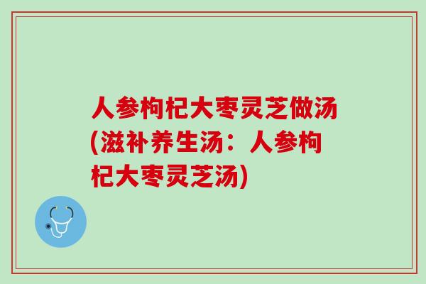 人参枸杞大枣灵芝做汤(滋补养生汤：人参枸杞大枣灵芝汤)