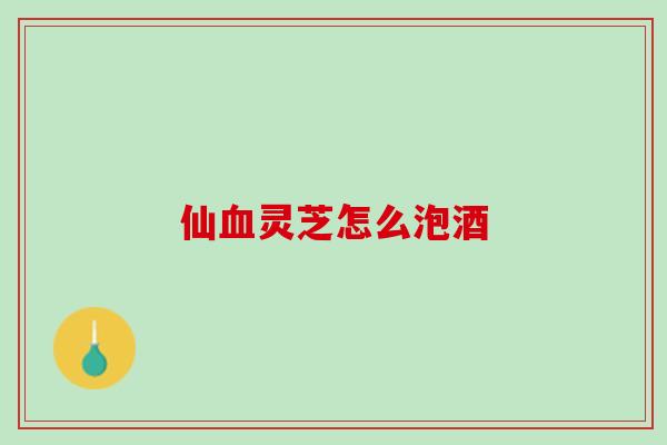 仙灵芝怎么泡酒 仙灵芝怎么泡酒