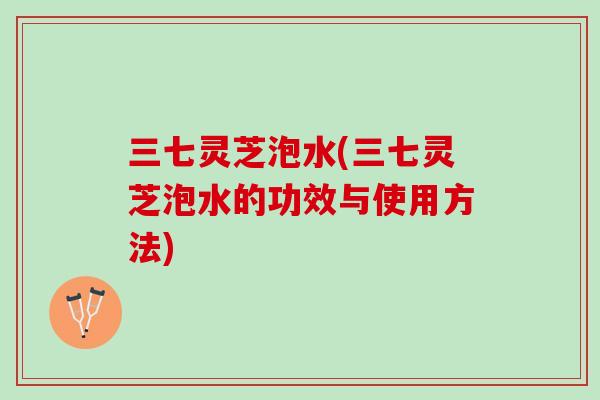 三七灵芝泡水(三七灵芝泡水的功效与使用方法) 三七灵芝泡水(三七灵芝泡水的功效与使用方法)