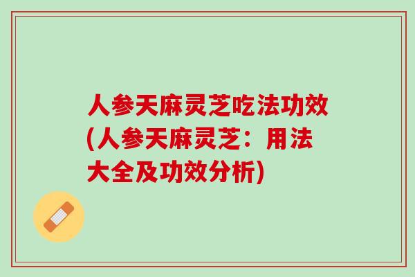 人参天麻灵芝吃法功效(人参天麻灵芝：用法大全及功效分析)
